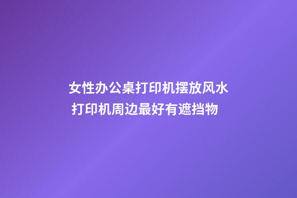 女性办公桌打印机摆放风水 打印机周边最好有遮挡物